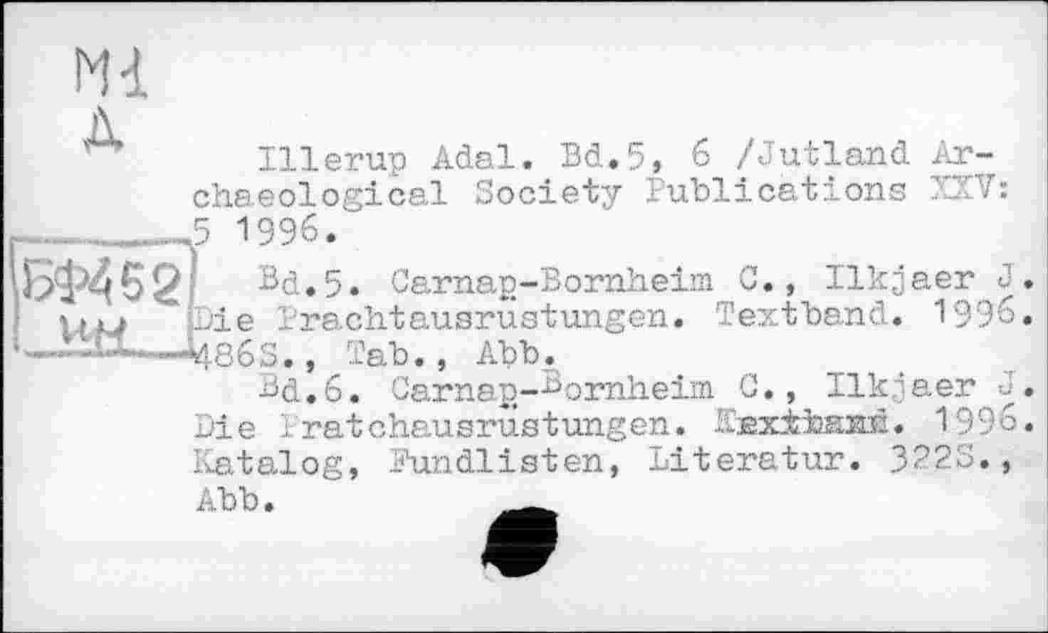 ﻿N1
Illerup Adal. Bd.5, 6 /Jutland Archaeological Society Publications UV: ----Л 1996."
БФ452І Bd.5. Carnap-Bomheim G., Ilkjaer J iiu pie Brachtausrustungen. Textband. 1996 —Tab., Abb,
Bd.б. Carnan-Bornheim G., Ilkjaer J Die Iratchausrùstungen. laxiband. 1996 Katalog, Pundlisten, Іііегаіігг. 3923., Abb.